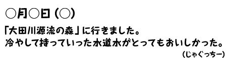 ○月○日（○）「太田川源流の森」に行きました。冷やして持っていった水道水がとってもおいしかった。（じゃぐっちー）