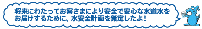 将来にわたってお客さまにより安全で安心な水道水をお届けするために、水安全計画を策定したよ！