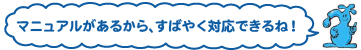 マニュアルがあるから、すばやく対応できるね！