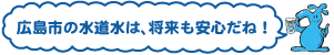 広島市の水道水は、将来も安心だね！