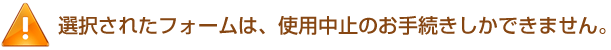 選択されたフォームは、使用中止のお手続きしかできません。